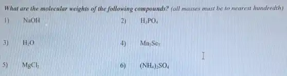 What are the molecular weights of the following compounds? (all masses must be to nearest hundredth)
1) NaOH
2) H_(3)PO_(4)
3) H_(2)O
4) Mn_(2)Se_(7)
5) MgCl_(2)
6) (NH_(4))_(2)SO_(4)