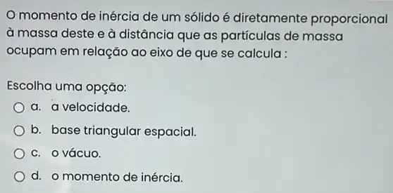 momento de inércia de um sólido é diretamente proporcional
à massa deste e à distância que as partículas de massa
ocupam em relação ao eixo de que se calcula :
Escolha uma opção:
a. a velocidade.
b. base triangular espacial.
c. o vácuo.
d. o momento de inércia.