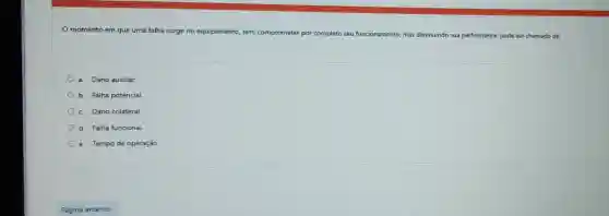 momento em que uma falha surge no equipamento, sem c comprometer por completo seu funcionamento mas diminuindo sua performance pode ser chamado de:
a. Dano auxiliar.
b. Falha potencial.
c. Dano colateral
d. Falha funcional.
e. Tempo de operação.