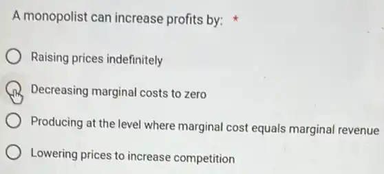 A monopolist can increase profits by:
Raising prices indefinitely
Decreasing marginal costs to zero
Producing at the level where marginal cost equals marginal revenue
Lowering prices to increase competition