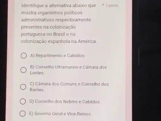 mostra organismos politicos
administrativos respectivamente
presentes na colonização
portuguesa no Brasil e na
colonização espanhola na América.
A) Repartimento e Cabildos.
B) Conselho Ultramarino e Câmara dos
Lordes.
C) Câmara dos Comuns e Conselho dos
Barōes.
D) Conselho dos Nobres e Cabildos.
E) Governo Geral e Vice-Reinos.
Identifique a alternativa abaixo que 1 ponto