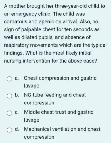 A mother brought her three-year-old child to
an emergency clinic. The child was
comatous and apenic on arrival Also,no
sign of palpable chest for ten seconds as
well as dilated pupils, and absence of
respiratory movements which are the typical
findings. What is the most likely initial
nursing intervention for the above case?
a. Chest compression and gastric
lavage
b. NG tube feeding and chest
compression
c. Middle chest trust and gastric
lavage
d. Mechanical ventilation and chest
compression