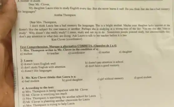 A mother in doubt
Dear Mr. Clover,
My daughter Laura tries to study English every day. But she never learns it well. Do you think that she has a bad memory
for languages?
Aretha Thompson
I don't think Laura has a bad memory for languages. She is a bright student. Maybe your daughter lacks interest or she
doesn't like the subject for one reason or another. Perhaps she is studying at a wrong time of the day. You say that she "tries to
study". Why doesn't she really study? I mean , study and not try to do. Sometimes people pretend study, but unconsciously they
don't pay attention to what they are doing Ask Laura to talk to her teacher before it is late.
Ken Clover (coordinator)
Text Comprehension, Marque a alternativa CORRETA (Questoes de 1 a 4)
1- Mrs. Thompson writes to Mr. Clover in the condition of a:
a) student
b) teacher
c) coordinator
d) mother
e) daughter
2- Laura:
b) doesn't pay attention in school.
a) doesn't learn English well
d) don't have a good memory.
c) don't study English with attention
e) doesn't like languages
3. Mr. Ken Clover thinks that Laura is a:
c) girl without memory.
d) good student
a) bad student
b) good daughter
4. According to the text:
a) Mrs. Thompson is being impatient with Mr Clover
b) Mr. Clover is worrying too much
c) Mrs. Thompson is searching for another school for Laura
d) Mr. Clover is planning another classroom for Laura
e) Mrs. Thompson is trying to help Laura.