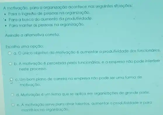 A motivação, para a organização acontece nas seguintes situações:
- Para o ingresso de pessoas na organização.
- Para a busca do aumento da produtividade
- Para manter as pessoas na organização.
Assinale a alternativa correta:
Escolha uma opção:
a. O único objelivo da molivação é aumentar a produtividade dos funcionários.
b. A molivação é percebida pelos funcionários e a empresa não pode interferir
neste processo.
c. Um bom plano de carreira na empresa não pode ser uma forma de
motivação.
d. Motivação é um tema que se aplica em organizaçōes de grande porte.
e. A molivação serve para atrair talentos, aumentar a produtividade e para
mante-los na organização.