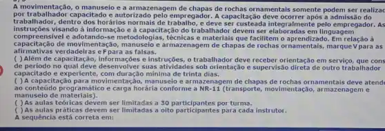 A movimentação, o manuseio e a armazenagem de rochas ornamentais somente podem ser realizac
por trabalhador capacitado e autorizado pelo empregador. A capacitação deve a admissão do
trabalhador, dentro dos horários normais de e deve Iralmente pelo empregador. As
instruções visando à informação e à capacitação do trabalhador devem ser
com preensível e adotando-se metodologias, técnicas e materiais que facilitem o relação à
capacitação de moViment falsas. capacitação de movimentação , manuseio e armazenagem de chapas de rochas ornamentais, marque V para as
( ) Além de capacitação e instruções, o trabalhador deve receber orientação em serviço , que cons
de período no qual atividades sob orientação e supervisão direta de outro trabalhador
capacitado e experiente , com duração mínima de trinta dias.
( ) A capacitação para movimentação, manuseio e armazenagem de chapas de ornamentais deve atend
ao conteúdo programático e carga horária conforme a NR-11 (transporte movimentação,armazenagem e
manuseio de materiais).
( ) As aulas teóricas devem ser limitadas a 30 por turma.
( ) As aulas práticas devem ser limitadas a oito participantes para cada instrutor.
A sequência está correta em: