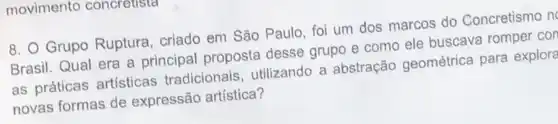 movimento concreusta
8. Grupo Ruptura , criado em São Paulo , foi um dos marcos do Concretismo n
Brasil. Qual era a principal proposta desse grupo e como ele buscava romper cor
as práticas artisticas tradicionais, utilizando a abstração geométrica para explore
novas formas de expressão artística?