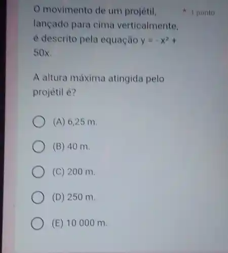 movimento de um projétil,
lançado para cima verticalmente,
é descrito pela equação y=-x^2+
50x.
A altura máxima atingida pelo
projétil é?
(A) 6,25 m.
(B) 40 m.
(C) 200 m.
(D) 250 m.
(E) 10000 m.
1 ponto