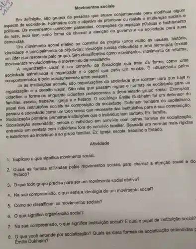 Movimentos socials
Em definição, são grupos de pessoas que atuam conjuntamente para modificar algum
aspecto da Formados com o objetivo de promover ou resistir a mudanças sociais e
aspecto Os movimentos convocam passeatas, ocupações de espaços públicos e fechamento
de ruas, tudo isso como forma de chamar a atenção do governo e da sociedade para suas
demandas.
Um movimento social efetivo se constitui de projeto (onde estão as causas, história,
identidade e principalmente os objetivos); ideologia (causa defendida) e uma hierarquia (existe
um lider que responde pelo grupo). São classificados como movimentos movimento de reforma,
movimentos revolucionários e movimento de resistência.
A organização social é um conceito da Sociologia que trata da forma como uma
sociedade estruturada é e o papel que cada um recebe. É influenciada pelos
comportamentos e pelo relacionamento entre pessoas.
Já as instituições sociais são organizações da sociedade que existem para que haja a
organização e a coesão social. São elas que passam regras e normas da sociedade para os
cidadãos e forma-0 enquanto cidadãos pertencentes a determinado grupo social. Exemplos:
familias, escola, trabalho Igreja e o Estado O sociólogo Émille Durkheim foi um defensor do
papel das instituições sociais na composição da sociedade. Defensor também do capitalismo,
pensou a sociedade como um todo coeso que necessita das instituições para a sua composição.
Socialização primária:primeiras instituições que o individuo tem contato. Ex:familia.
Socialização secundária.coloca o individuo em convivio com outras formas de socialização,
entrando em contato com individuos fora do convivio familiar. Baseada em normas mais rigidas
e exteriores ao individuo e ao grupo familiar Ex: Igreja, escola, trabalho e Estado.
Atividade
1. Explique o que significa movimento social.
2. Quais as formas utilizadas pelos movimentos sociais para chamar a atenção social e do
Estado?
3. que todo grupo precisa para ser um movimento social efetivo?
4. Na sua compreensão , o que seria a ideologia de um movimento social?
5. Como se classificam os movimentos sociais?
6. Q que significa organização social?
7. Na sua compreensão social? E qual o papel da instituição social?
8. Oque você entende por socialização?Quais as duas formas de socialização entendidas p
Émille Dukheim?