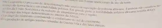 mputo dath formas tradicionais de uso da terra.
(44) Cesgranrio O processo de descoloniza đo não implicou superação Também csulta do(a)
avanco da democracia cm estabilidade politica a instabilidade politica
a) fim da Inião Soviética e du redução de empréstimo para a região:
b) avanco das forças democráticas no interior
c) avango do islamism o cristianismo no sul do continente:
d) reprodução de antigas tensoes oriundas da Guerra Fria e das lutas étnicas;