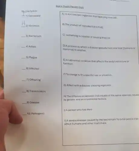 Mr. Davlyatov
-1) Deceased
__
2) Variation
__ 3) Bacterium
__ 4) Adapt
__ 5) Plague
__ 6) Infected
__ 7) Offspring
__ 8) Transmission
__ 9) Disease
__ 10) Pathogenic
Black Death Packet Quiz
A) A microscopic organism that have only one cell.
B) The product of reproduction (child).
C) something is capable of causing disease.
D) A process by which a disease spreads from one host (humans or
mammal) to another.
E) An abnormal condition that affects the body's structure or
function.
F) To change to fit a specific use or situation.
G) Affect with a disease-causing organism.
H) The differences between individuals of the same species,cause
by genetic and environmental factors.
I) A person who has died.
J)A severe disease caused by the bacterium Yersinia pestis that
affect humans and other mammals.