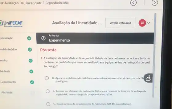 mário teórico
oteiro
Pré teste
Experimento
Pós teste
1. A avaliação da linearidade e da reprodutibilidade da taxa de kerma no aré um teste de
controle de qualidade que deve ser realizado em equipamentos de radiografia de qual
tecnologia?
A. Apenas em sistemas de radiologia convencional com receptor de imagem tela -fild
(analógico);
B. Apenas em sistemas de radiologia digital com receptor de imagem de radiografia
digital (DR) ou de radiografia computadorizada (CR)
C. Todos os tipos de equipamentos de radiografia (CR, DR ou analógicos)