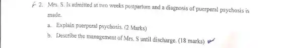 Mrs. S. Is admitted at two weeks postpartum and a diagnosis of puerperal psychosis is
made.
a. Explain puerperal psychosis. (2 Marks)
b. Describe the management of Mrs. S until discharge. (18 marks)