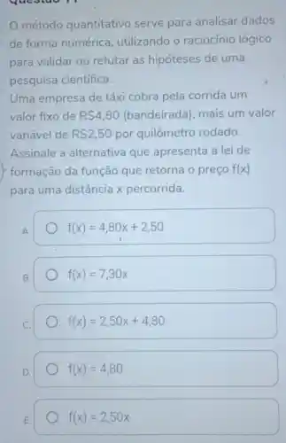 método quantitativo serve para analisar dados
de forma numérica utilizando o raciocínio lógico
para validar ou refutar as hipóteses de uma
pesquisa científica.
Uma empresa de táxi cobra pela corrida um
valor fixo de R 4,80 (bandeirada)mais um valor
variável de R 2,50 por quilômetro rodado.
Assinale a alternativa que apresenta a lei de
formação da função que retorna o preço f(x)
para uma distância x percorrida.
A.
f(x)=4,80x+2,50
B.
f(x)=7,30x
C.
f(x)=2,50x+4,80
D.
f(x)=4,80
E.
f(x)=2,50x