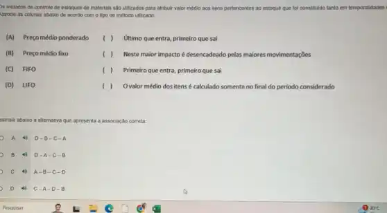 as métodos de controle de estoques de materlals sào utilizados para atribulr valor médio aos itens pertencentes ao estoque que foi constituldo tanto em temporalidades
Issocle as colunas abalxo de acordo com o tipo de método utilizado:
(A) Preço médio ponderado
( ) último que entra, primeiro que sai
(B) Preço médio fixo
( ) Neste maior impacto é desencadeado pelas maiores movimentações
(C) FIFO
( ) Primeiro que entra, primeiro que sai
(D) LIFO
() Ovalor médio dos itens é calculado somente no final do período considerado
ssinale abaixo a alternativa que apresenta a associação correta:
A 4) D-B-C-A
B 40 D-A-C-B
c 49 A-B- C-D
D 4 C-A-D-B