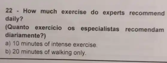 How much exercise do experts recommend
daily?
(Quanto exercicio os especialistas recomendam
diariamente?)
a) 10 minutes of intense exercise.
b) 20 minutes of walking only.