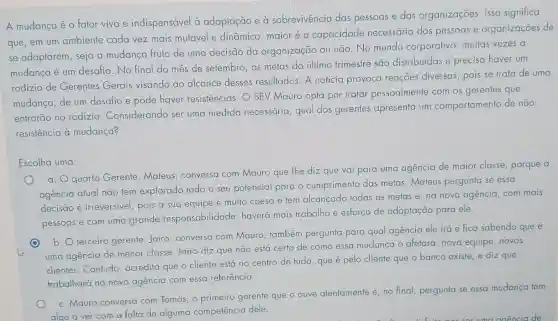 A mudança é o fator vivo e indispensável à adaptação e à sobrevivência das pessoas e das organizações. Isso significa
que, em um ambiente cada vez mais mutável e dināmico, maior é a capacidade necessária das pessoas e organizações de
se adaptarem, seja a mudança fruto de uma decisão da organização ou não No mundo corporativo muitas vezes a
mudança é um desafio . No final do mes de setembro, as metas do último trimestre são distribuídas e precisa haver um
rodizio de Gerentes Gerais visando ao alcance desses resultados. A notícia provoca reaçōes diversas, pois se trata de uma
mudança, de um desafio e pode haver resistências. O SEV Mauro opta por tratar pessoalmente com os gerentes que
entrarão no rodizio Considerando ser uma medida necessária , qual dos gerentes apresenta um comportamento de não
resistência à mudança?
Escolha uma:
a. quarto Gerent , Mateus, conversa com Mauro que Ihe diz que vai para uma agencia de maior classe, porque a
agencia atual não tem explorado todo o seu potencial para o cumprimento das metas . Mateus pergunta se essa
decisão é irreversivel pois a sua equipe é muito coesa e tem alcançado todas as metas e, na nova agência, com mais
pessoas e com uma grande responsabilidade haverá mais trabalho e esforço de adaptação para ele.
b. terceiro gerente Jairo, conversa com Mauro; também pergunta para qual agencia ele irá e fica sabendo que é
uma agencia de menor classe. Jairo diz que não está certo de como essa mudança o afetará: nova equipe .novos
clientes.Contudo acredita que o cliente está no centro de tudo, que é pelo cliente que o banco existe, e diz que
trabalhará na nova agencia com essa referência.
c. Mauro conversa com Tomás, o primeiro gerente que o ouve atentamente e, no final pergunta se essa mudanca tem
algo a ver com a falta de alguma competência dele.