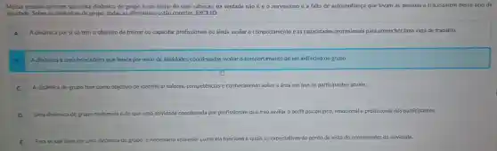 Muitas pessoas pensam que uma dinâmica de grupo é um bicho de sete cabeças,na verdade não é e 0 nervosismo e a falta de autoconfiança que levam as pessoas a fracassarem nesse tipo de
atividade . Sobre as dinâmicas de grupo, todas as afirmativas estão corretas . EXCETO:
A A dinâmica por si só tem o objetivo de treinar ou capacitar profissionais ou ainda avaliar o comportamento e as capacidades profissionais para preencher uma vaga de trabalho.
A dinâmica é uma brincadeira que busca por meio de atividades coordenadas avaliar o comportamento de um indivíduo ou grupo.
C A dinâmica de grupo tem como objetivo de identificar valores competências e conhecimento sobre a área em que os participantes atuam.
D Uma dinâmica de gr grupo nada mais é do que uma atividade coordenada por profissionais nais que irão avaliar o perfil psicológico emocional e profissional dos participantes.
E Para se sair bern em uma dinámica de grupo é necessário entender como ela funciona e quais as expectativas do ponto de vista do coordenador da atividade.