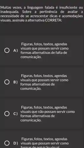 Muitas vezes, a linguagem falada é insuficiente ou
inadequada.. Sobre a pertinência de avaliar a
necessidade de se acrescentar dicase acomodações
visuais, assinale a alternativa CORRETA:
Figuras, fotos , textos, agendas
A)
visuais que possam servir como
formas alternativas de faltade
comunicação.
Figuras, fotos , textos, agendas
B)
visuais que possam servir como
formas alternativas de
comunicação.
Figuras, fotos , textos, agendas
c)
visuais que não possam servir como
formas alternativas de
comunicação.
Figuras, fotos , textos, agendas
D) visuais que possam servir como
formas de noluicão visual