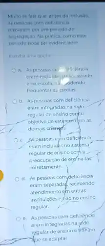 Muito se fala que antes da inclusão,
as pessoas com deficiência
passaram por um periodo de
segregação. Na prática, como esse
periodo pode ser evidenciado?
Escolha uma opção
a. As pessoas co deficiência
eram excluidas da sociedade
e da escola, nat odendo
frequentar as escolas.
b. As pessoas com deficiencia
eram integradas na rede
regular de ensino com o
objetivo de estarepri cbm as
demais crianges.
c. As pessoas cọm deficiencia
eram incluidas no sistema
regular de ensino com a
preocupação de ensiná-las
corretamente.
d. As pessoas com deficiencia
eram separada recebendo
atendimento em outras
instituições e,hão no ensino
regular.
e. As pessoas com deficiêncía
eram integradas na réde