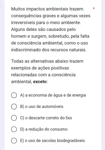 Muitos impactos ambientais trazem
consequênc ias graves e algumas vezes
irreversíveis para o meio ambiente.
Alguns deles são causados pelo
homem e surgem , sobretudo, pela falta
de consciência ambiental, como o uso
indiscriminado dos recursos naturais.
Todas as alternativas ; abaixo trazem
exemplos de ações positivas
relacionadas com a consciência
ambiental , exceto:
A) a economia de água e de energia
B) o uso de automóveis
C) o descarte correto do lixo
D) a redução do consumo
E) o uso de sacolas biodegradáveis