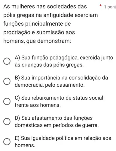 As mulheres nas sociedades das
pólis gregas na antiguidade exerciam
funções principalmente de
procriação e submissão aos
homens, que demonstram:
A) Sua função pedagógic a, exercida junto
às crianças das pólis gregas.
B) Sua importância na consolidação da
democracia, pelo casamento.
C) Seu rebaixamento de status social
frente aos homens.
D) Seu afastamento das funções
domésticas em períodos de guerra.
1 pont
E) Sua igualdade política em relação aos
homens.