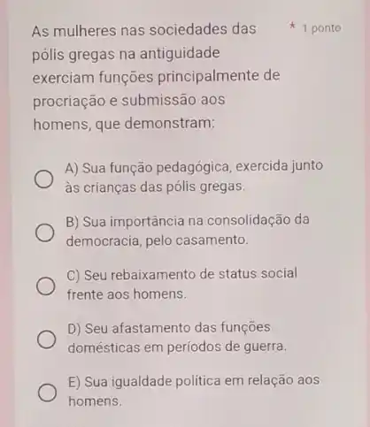 As mulheres nas sociedades das
pólis gregas na antiguidade
exerciam funções principalmente de
procriação e submissão aos
homens, que demonstram:
A) Sua função pedagógica exercida junto
as crianças das pólis gregas.
B) Sua importância na consolidação da
democracia, pelo casamento.
C) Seu rebaixamento de status social
frente aos homens.
D) Seu afastamento das funçōes
domésticas em periodos de guerra.
E) Sua igualdade politica em relação aos
1 ponto