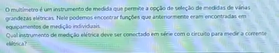 multimetro é um instrumento de medida que permite a opção de seleção de medidas de várias
grandezas elétricas. Nele podemos encontrar funções que anteriormente eram encontradas em
equipamentos de medição individuais
Qual instrumento de medição elétrica deve ser conectado em série com o circuito para medir a corrente
elétrica?