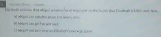 Multiple Choke 4 points
Elizabeth believes that Abigail accuses her of witcheraft in the hopes that Ellizabethis killed and then.
A) Abigail can take her place and marry John
B) Ablgail canget her joh back
C) Abigail will be free from Elizabeth's evil witcheraft