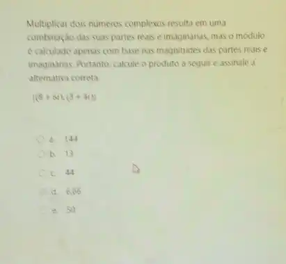 Multiplicar dois numeros complexos resulta em uma
combinação das suas partes reais e imaginanas, mas o modulo
e calculado apenas com base nas magnitudes das partes reais e
imaginarias. Portanto, calcule o produto a seguir e assinale a
alternativa correta.
vert (8+6i)cdot (3+4i)vert 
a. 144
b. 13
c. 44
d. 6.66
e. 50