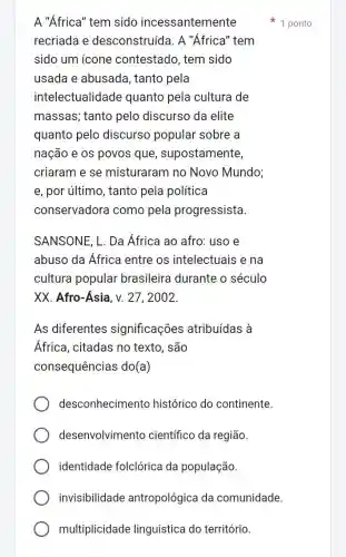 multiplicidade linguística do território.
A "Africa" tem sido incessantemente
recriada e desconstruída. A "Africa" tem
sido um icone contestado, tem sido
usada e abusada , tanto pela
intelectualid ade quanto pela cultura de
massas; tanto pelo discurso da elite
quanto pelo discurso popular sobre a
nação e os povos que, supostamente,
criaram e se misturaram no Novo Mundo;
e, por último, tanto pela política
conservadora como pela progressista.
SANSONE, L. Da África ao afro: uso e
abuso da Africa entre os intelectuais e na
cultura popular brasileira durante o século
XX. Afro-Asia, v.. 27, 2002.
As diferentes significações atribuídas à
Africa, citadas no texto, são
consequências do(a)
desconhecimento histórico do continente.
desenvolvimento científico da região.
identidade folclórica da população.
invisibilidade antropológica da comunidade.
1 ponto