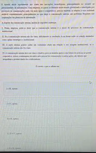 mundo muda rapidamente por conta das inovações teccologicas, principalmente no tocante ao
gerenciamento de informações. Uma empresa, se quiser se destacar neste mundo globalizado e interligado por
processos de comunicações cada vez mais ágeis e competitivos, precisa também se adaptar a essa realidade
mutivel constantemente, principalment no que tange à comunicação interna, um problema frequente nas
corporações em plena era da informação.
A.respeito da comunicação interna , analise as seguintes sentenças.
I. Numa empresa, pode-se dizer que a comunicação interna é o inicio do processo de comunicação
institucional
II. Se a comunicação interna não for clara dificilmente os resultados là na frente serão ou estarão alinhados
com o plano estratégico e institucional.
III. A parte externa poderá sofrer um verdadeiro abalo em relação a sua imagem institucional, se a
comunicação interna não for clara
IV. A comunicação interna deve ser clara e objetiva pois os minutos gastos com leitura de noticias no portal
corporativo, acesso a mensagens enviados pelo pessoal de comunicação e outras agoes.são fatores que
atrapalham a produtividade dos colaboradores.
E correto o que se afirma em:
I e III, apenas
Ie IV apenas.
II e III, apenas.
II, III TV, apenas
I,IIin III, apenas.