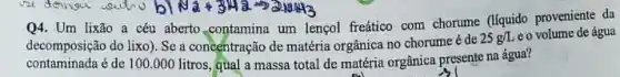 N_(2)+3H_(2)arrow 2NH_(3)
Q4. Um lixão a céu aberto.contamina um lengol freático com chorume (liquido proveniente da
decomposição do lixo). Se a concentração de chorume é de
25g/L eo volume de água
matéria orgânica no gầnica presente na água?