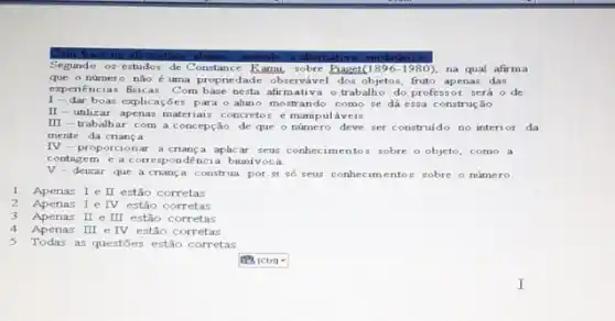 na afirmativa	assinale a alternat va verdadeira
Segundo os estudos de Constance Karm, sobre Bager(1895-1980), na qual afirma
que o número não é uma proprie dade observável dos objetos fruto apenas das
expenencias fisicas. Com base nesta afirm ativa o trabalh do professor será o de:
1-dar boas explicações para o aluno mostrando como se dá essa construe áo
II-utilizar apenas materiais concretos e manip uláveis
III
-trabalhar com a concepção de que o número deve ser construido no interi or da
mente da criança
IV
ar a cnanca aplicar seus conhecimento:sobre o objeto, como a
contagem e a correspondencia buni voca
V-deixar que a cnança construa por si số seus conhecim entos sobre o número.
1. Apenas I e I estão corretas
2. Apenas I e IV estão corretas
3. Apenas II e III estão corretas
4.Apenas III e IV estão corretas
5.Todas as questōes estão corretas