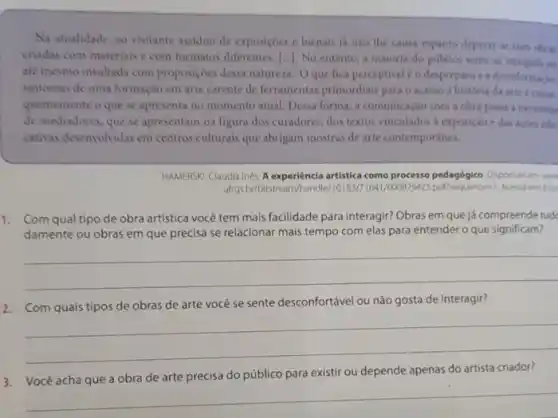 Na atualidade, ao visitante assiduo de exposicbes e bienais ja nào the causa espanto deparat-is com doras
criadas com materiais e com formatos diferentes.1. No entanto, a maioria do público sente -se intrigada on
até mesmo insultada com proposiçoes dessa natureza Oque fica perceptivel éo depreparo e a desinformach.
sintomas de uma formação em arte carente de ferramentas primordials para o acesso a historia da arte conse
quentemente o que se apresenta no momento atual Dessa forma, a comunicaçao com a obra pasia a necessitar
de mediadores, que se apresentam na figura dos curadores, dos textos vinculados a exposição edas aches edu.
cativas desenvolvidas em centros culturais que abrigam mostras de arte contemporines.
HAMERSK, Claudia Ines. A experiencia artistica como processo pedagógico Diponiel em me
ultrgs.br/bitstream/handle/10183/7641 uencest Acesso
1. Com qual tipo de obra artística você tem mais facilidade para interagir?Obras em que já compreende tud
damente ou obras em que precisa se relacionar mais tempo com elas para entender o que significam?
__
2. Com quais tipos de obras de arte vocé se sente desconfortável ou não gosta de interagir?
__
3. Você acha que a obra de arte precisa do público para existir ou depende apenas do artista criador?
__