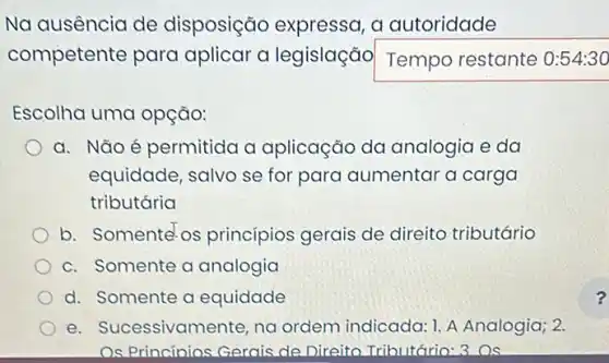 Na ausencia de disposição expressa , a autoridade
competente para aplicar a legislação Temporestante
Escolha uma opção:
a. Não é permitido a aplicação da analogia e da
equidade, salvo se for para aumentar a carga
tributária
b. Somente os princípios gerais de direito tributário
c. Somente a analogia
d. Somente a equidade
e. Sucessivamente na ordem indicada:A Analogia; 2.
Os Princínios Gerais de Direito Tributớrio: 3OS