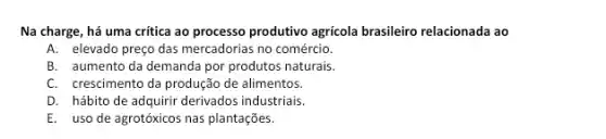 Na charge, há uma critica ao processo produtivo agricola brasileiro relacionada ao
A. elevado preço das mercadorias no comércio.
B. aumento da demanda por produtos naturais.
C. crescimento da produção de alimentos.
D. hábito de adquirir derivados industriais.
E. uso de agrotóxicos nas plantações.