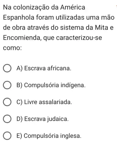 Na colonização da América
Espanhola foram utilizadas : uma mão
de obra através ; do sistema da I Mita e
Encomienda , que caracterizou-se
como:
A) Escrava africana.
B) Compulsória indígena.
C) Livre assalariada.
D) Escrava judaica.
E) Compulsória inglesa.