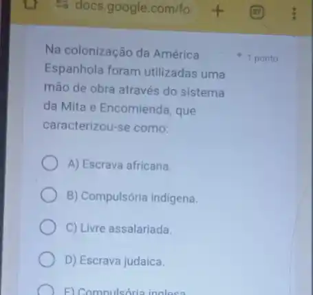 Na colonização da América
Espanhola foram utilizadas uma
mão de obra através do sistema
da Mita e Encomienda que
caracterizou-se como:
A) Escrava africana.
B) Compulsória indigena.
C) Livre assalariada.
D) Escrava judaica.
F) Compulsória inglesa
1 ponto