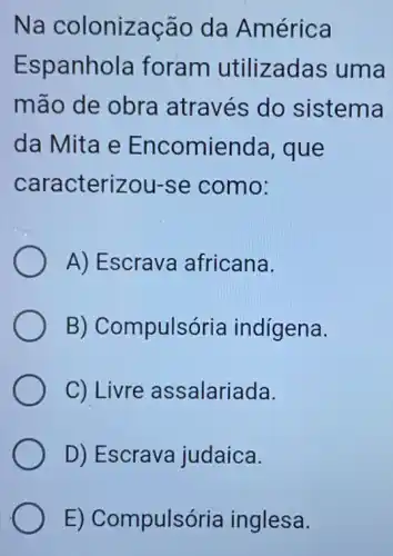 Na colonização da América
Espanhola foram utilizadas ; uma
mão de obra através do sistema
da Mita e Encomienda , que
caracterizou -se como:
A) Escrava africana.
B) Compulsória indígena.
C) Livre assalariada.
D) Escrava judaica.
E) Compulsória inglesa.