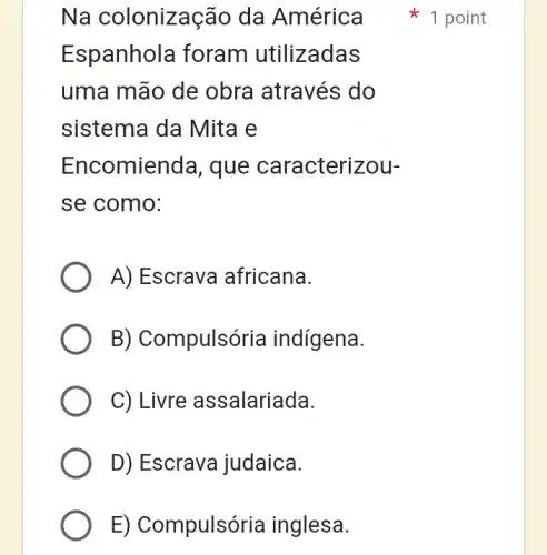 Na colonização da América
Espanhola foram utilizadas
uma mão de obra através do
sistema da Mita le
Encomienda , que caracterizou-
se como:
A) Escrava africana.
B) Compulsória indígena.
C) Livre assalariada.
D) Escrava judaica.
E) Compulsória inglesa.
1 point