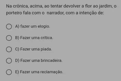 Na crônica, acima, ao tentar devolver a flor ao jardim, o
porteiro fala com o narrador, com a intenção de:
A) fazer um elogio.
B) Fazer uma crítica.
C) Fazer uma piada.
D) Fazer uma brincadeira.
E) Fazer uma reclamação.