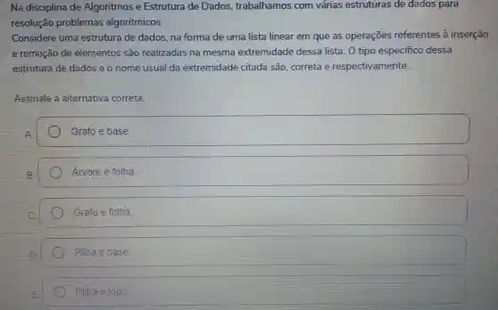 Na disciplina de Algoritmos e Estrutura de Dados trabalhamos com várias estruturas de dados para
resolução problemas algoritmicos.
Considere uma estrutura de dados, na forma de uma lista linear em que as operações referentes à inserção
e remoção de elementos sao realizadas na mesma extremidade dessa lista. 0 tipo especifico dessa
estrutura de dados e o nome usual da extremidade citada são . correta e respectivamente:
Assinale a alternativa correta
Grafo e base.
Arvore e folha.
Grafo e folha
Pilha e base
Pilina e topo