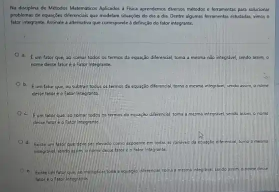 Na disciplina de Métodos Matemáticos Aplicados à Física aprendemos diversos métodos e ferramentas para solucionar
problemas de equações diferenciais que modelam situações do dia a dia Dentre algumas ferramentas estudadas, vimos o
fator integrante. Assinale a alternativa que corresponde à definição do fator integrante.
a. Eum fator que, ao somar todos os termos da equação diferencial, toma a mesma nào integravel, sendo assim , o
nome desse fatoré p Fator Integrante.
b.
Eum fator que, 30 subtrair todos os termos da equação diferencial, torna a mesma integrável, sendo assim, o nome
desse fatoré o Fator Integrante.
c. hat (E) um fator que, ao somar todos os termos da equação diferencial, torna a mesma integravel, sendo assim, o nome
desse fatoréo Fator Integrante
d. Existe um fator que deve ser elevado como expoente em todas as yanaveis da equacao diferencial, torna a mesma
integravel sende assim p nome desse fatore o Fator Integrante.
e. Existe um fator que diferencial, torna a memi integrave sendo assim onom desse
fetoreo Fator integrante