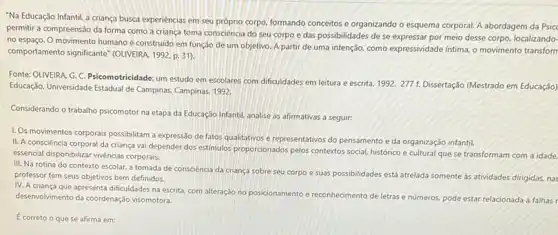 "Na Educação Infantil, a criança busca experiencias em seu próprio corpo, formando conceitos e organizando o esquema corporal. A abordagem da Psicc
permitir a compreensão da forma como a criança toma consciência do seu corpo e das possibilidades de se expressar por meio desse corpo, localizando-
no espaço. O movimento humano é construido em função de um objetivo A partir de uma intenção. como expressividade intima o movimento transform
comportamento significante"(OLVERAA 1992. p. 31)
Fonte: OLIVEIRA, G. C Psicomotricidade: um estudo em escolares com dificuldades em leitura e escrita. 1992.277 f. Dissertação (Mestrado em Educação)
Educação. Universidade Estadual de Campinas, Campinas, 1992.
Considerando o trabalho psicomotor na etapa da Educação Infantil, analise as afirmativas a seguir:
1. Os movimentos corporais possibilitam a expressão de fatos qualitativos e representativos do pensamento e da organização infantil.
II. A consciência corporal da criança vai depender dos estimulos proporcionados pelos contextos social, histórico e cultural que se transformam com a idade.
esencial disponibilizar vivéncias corporais,
III. Na rotina do contexto escolar, a tomada de consciência da criança sobre seu corpo e suas possibilidades está atrelada somente as atividades dirigidas, nas
professor tem seus objetivos bem definidos.
IV. A criança que apresenta dificuldades na escrita, com alteração no posicionamento e reconhecimento de letras e números, pode estar relacionada a falhas r
desenvolvimento da coordenação visomotora.
Ecorreto o que se afirma em: