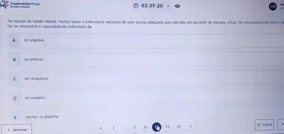 Na equipe de saúde mental, muitas vezes o enfermeiro necessita de uma escuta adequada para atender um paciente de maneira eficaz. No relacionamento com opa
faz-se necessária a capacidade do enfermeiro de
A
ser objetivo.
B ser afetivo.
ser simpático.
D ter empatia.
D
E manter-se distante.
< Anterior