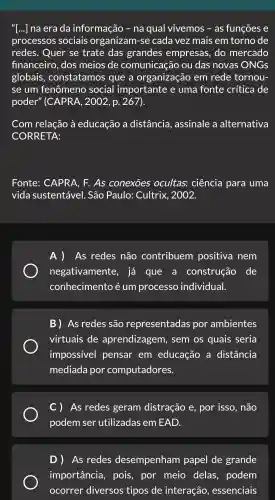 "[...] na erada informação - na qual vivemos ; - as funçōes e
processos sociais organizam-se cada vez mais em torno de
redes.Quer se trate das grandes empresas .do mercado
financeir o, dos meios de comunicação ou das novas ONGS
globais , constatamos que a ol rganização em rede tornou-
se um fenômeno soci al importante e uma fonte crítica de
poder "(CAPRA , 2002, p.267).
Com relação à educação a distância , assinale a alternativa
co RRETA:
Fonte:CAPRA . F. As conexōes ocultas:ciência para uma
vida sustentável . São Paulo: Cultrix , 2002.
A)As redes não contribuem positiva nem
negativamente , já que a construção , de
conhecimento é : um processo individual.
B)As redes ; são representadas por ambientes
virtuais ; de aprendizagem , sem os quais ; seria
impossivel pensar em educação a distância
mediada por computadores.
C) As redes geram distração e, por - isso . não
podem I ser utilizadas em EAD.
D) As redes desempenham papel de grande
importância , pois , por meio delas podem
ocorrer diversos tipos de interação , essenciais