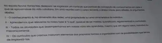 Na escola Novos Horizontes desejava-se implantar um curriculo que partisse da concepção de conhecimentos em rede e
que se aproximasse da vida cotidiana. Em uma reuniao com o corpo docente, o diretor trouxe,para reflextoo, os argumentos
abaixo.
1- O conhecimento é na dimensão das redes uma propriedade ou uma caracteristica do individuo.
II - Aprendemos que relevante no nosso fazer é "o quê", possivel de ser medido, quantificado regulamentado e controlodo.
III - Todas as atividades que desempenhamos em nossas vidas são aprendidas, mesmo que, em alguns casos instintiva ou
mecanicamente.
IV - Os curriculos que criamos misturam elementos das propostas formais e organizadas com as possibilidades que temos
de implantá-las.