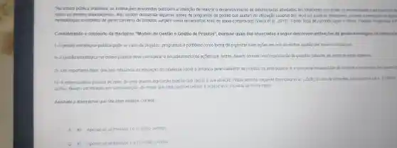 "Na esfera pública brasileira as instituicõe s envolvide as possuem a inter cão de realizal o desenvolvime nto de determinada is atividades-fim totall mente vinculadas ds necessidades e ao interesse dir
sanar os anseios populacionais elas node m demandar algu mas acoes de programas de g estão que ajud am na utilizac dos recursos p iblico is disponiveis, visan do a promoção de ações
metodologias existentes de gerenciamento de proiet as surgem como ferramentas rea is de apoio cor nprovado (Vieira et al 2018)Fonter Rota de Aprendizagem els visando a pro moção de ações
Considerando o conteúdo da discipline "Modelo de Gestão e Gestão de Projeto s", examine qua is dos enun ciados a seguir descrevem atribuicoes dagest 30 estratégica na esfera pút
I- A gestão estratégi ca pública pode se valer de pro jetos, programas e portfólio s como forma de organizar suas acoes em prol d a melhor gestão dos recursos escassos.
II-Agestão estratégica na esfera pública deve con siderar o encadeament de ações que,juntas, devem compor uma organização de projetos capazes de alcancar estes objetivos.
III Um importan te fator, que tem influên cia na elevacão do interesse sobre a temática gerenc iamento de projetos na area pública é a crescente necessidade te controle e aval acões dos gastos r
IV - Aestera públi ca precisa se valei de uma grand legislacãc própria que regula a sua atuação. Nest sentido, segundc Giambiagi et al (2008)as leis de licitacōes ber n como a Lein 8.666193
outras, devem ser levadas en considera ão, de modo que seja possiv el pensare organiza r os projetos de forn la plena
Assinale a alternativa que faz uma análise correta:
A Apenas as afir III esta to corretas