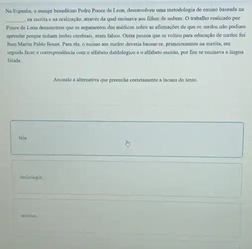 Na Espanha, o monge beneditino Pedro Ponce de Leon, desenvolveu uma metodologia de ensino baseada na
__ na escrita e na oralização, através da qual ensinava aos filhos de nobres. O trabalho realizado por
Ponce de Leon demonstrou que os argumentos dos médicos sobre as afirmações de que os surdos não podiam
aprender porque tinham lesôes cerebrais, eram falsos. Outra pessoa que se voltou para educação de surdos foi
Juan Martin Pablo Bonet Para ele, o ensino aos surdos deveria basear se, primeiramente na escrita , em
seguida fazer a correspondência com o alfabeto datilológico e o alfabeto escrito , por fim se ensinava a lingua
falada.
Assinale a alternativa que preenche corretamente a lacuna do texto.
square 
square 
mímica.