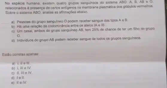 Na espécie humana , existem quatro grupos sanguíneos do sistema ABO : A, B, AB e 0,
relacionados à presença de certos antígenos na membrana plasmática dos glóbulos vermelhos.
Sobre o sistema ABO , analise as afirmações abaixo.
__ Pessoas do grupo sanguíneo O podem receber sangue dos tipos A e B.
b) Há uma relação de codominância entre os alelos IAe IB.
c) Um casal ambos do grupo sanguíneo AB , tem 25%  de chance de ter um filho do grupo
O.
d) Indivíduos do grupo AB podem receber sangue de todos os grupos sanguíneos.
Estão corretas apenas:
a) 1,11 e III.
b) I, III e
c) II, III e IV.
d) lell.
e) IIe IV.